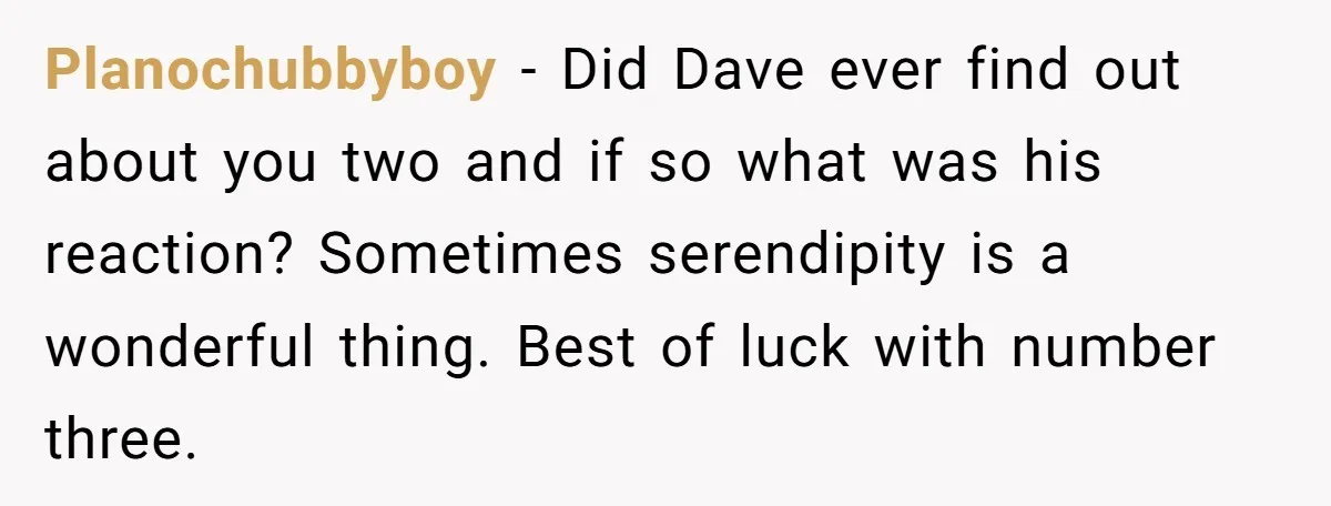 Why Saying "I Would Never Have Chosen Him" Caused a Major Brunch Meltdown Planochubbyboy − Did Dave ever find out about you two and if so what was his reaction? Sometimes serendipity is a wonderful thing. Best of luck with number three.