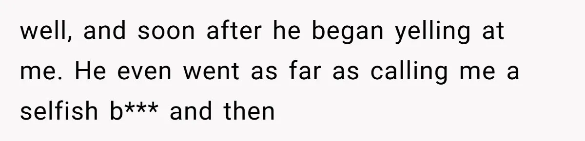 well, and soon after he began yelling at me. He even went as far as calling me a selfish b*** and then