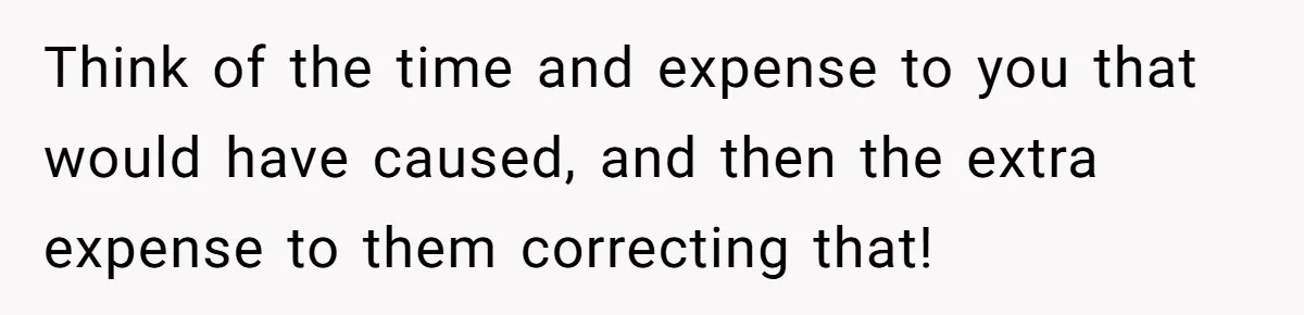 Think of the time and expense to you that would have caused, and then the extra expense to them correcting that!
