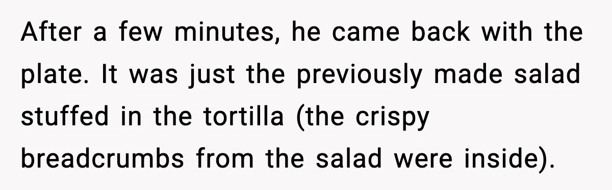 She Waited 45 Minutes For Food Then Refused The Wrong Order, He Called It Shameful After a few minutes, he came back with the plate. It was just the previously made salad stuffed in the tortilla (the crispy breadcrumbs from the salad were inside).