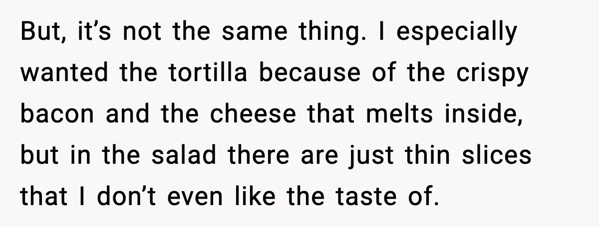 She Waited 45 Minutes For Food Then Refused The Wrong Order, He Called It Shameful But, it’s not the same thing. I especially wanted the tortilla because of the crispy bacon and the cheese that melts inside, but in the salad there are just thin...