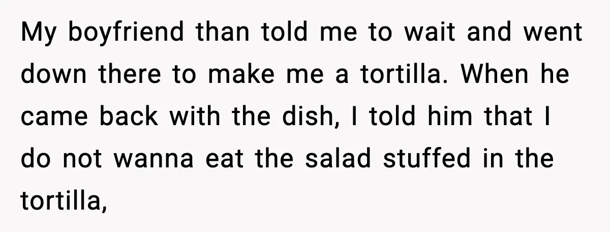 She Waited 45 Minutes For Food Then Refused The Wrong Order, He Called It Shameful My boyfriend than told me to wait and went down there to make me a tortilla. When he came back with the dish, I told him that I do not...