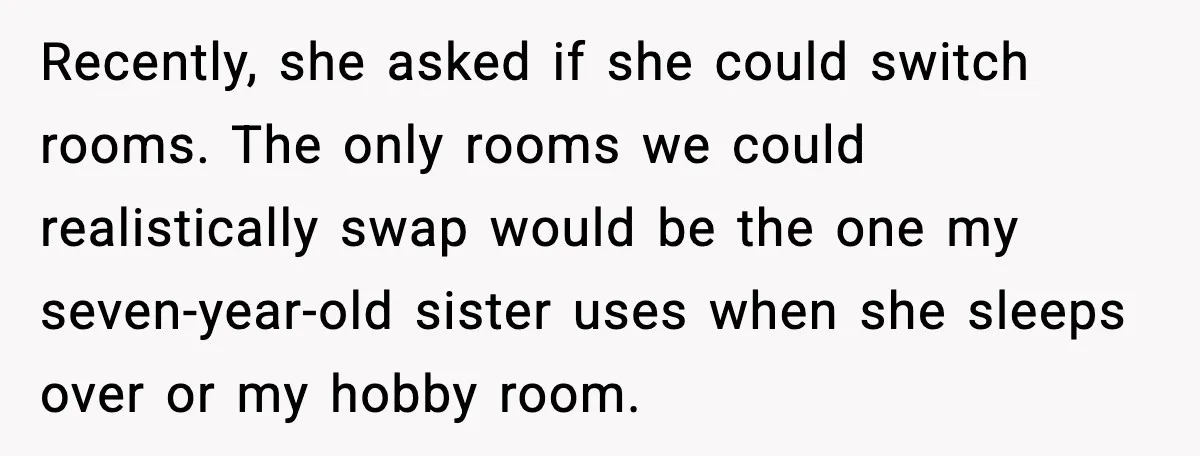 Recently, she asked if she could switch rooms. The only rooms we could realistically swap would be the one my seven-year-old sister uses when she sleeps over or my hobby...
