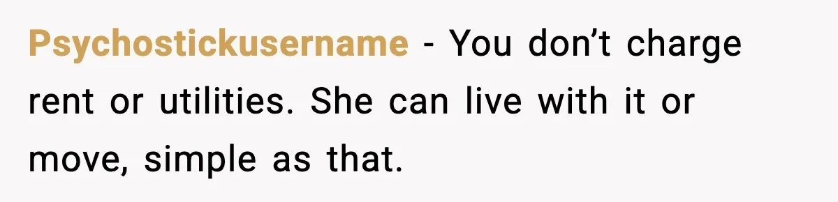 Psychostickusername - You don’t charge rent or utilities. She can live with it or move, simple as that.