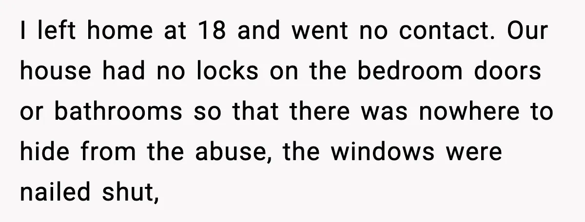 I left home at 18 and went no contact. Our house had no locks on the bedroom doors or bathrooms so that there was nowhere to hide from the abuse,...