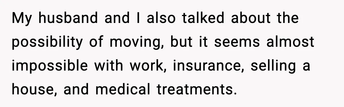 My husband and I also talked about the possibility of moving, but it seems almost impossible with work, insurance, selling a house, and medical treatments.