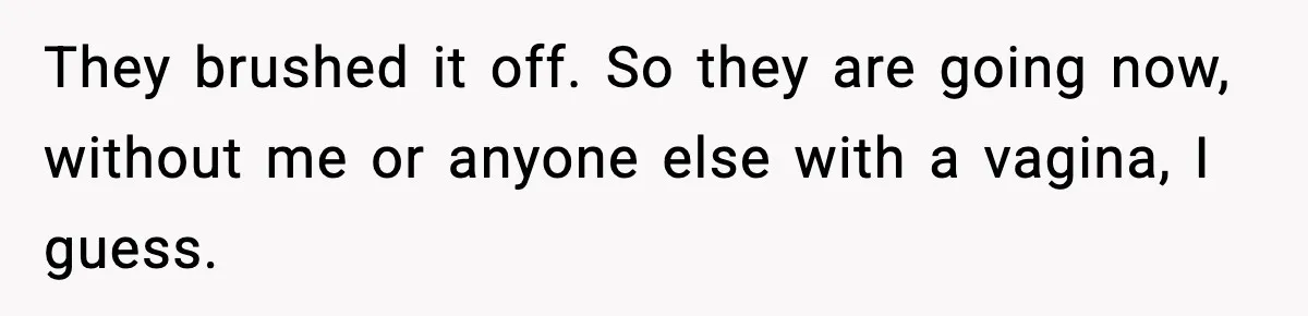 They brushed it off. So they are going now, without me or anyone else with a vagina, I guess.