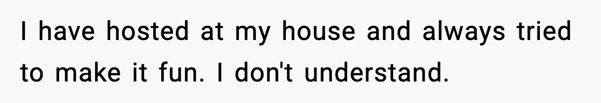 I have hosted at my house and always tried to make it fun. I don't understand.