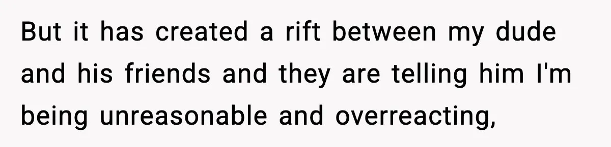 But it has created a rift between my dude and his friends and they are telling him I'm being unreasonable and overreacting,