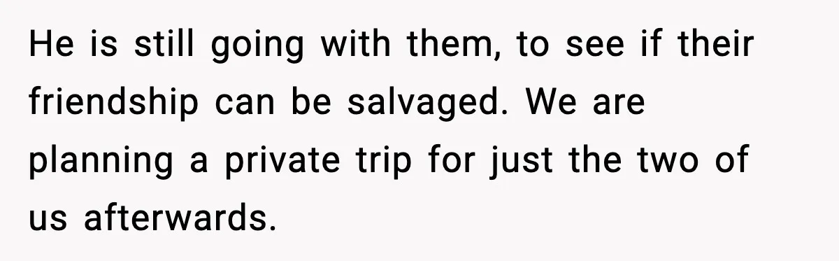 He is still going with them, to see if their friendship can be salvaged. We are planning a private trip for just the two of us afterwards.