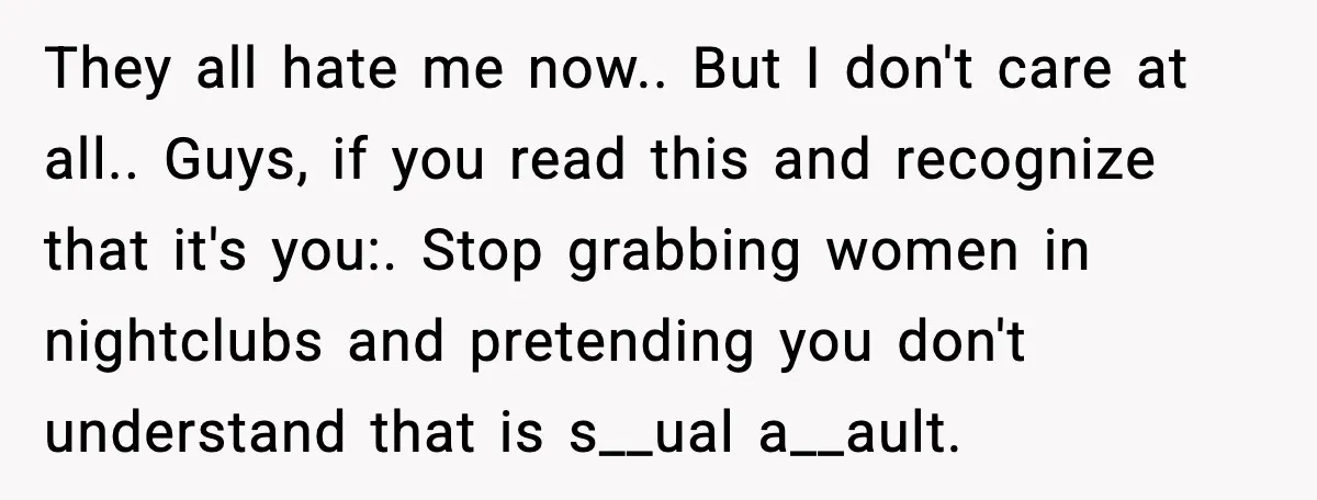 They all hate me now.. But I don't care at all.. Guys, if you read this and recognize that it's you:. Stop grabbing women in nightclubs and pretending you don't...