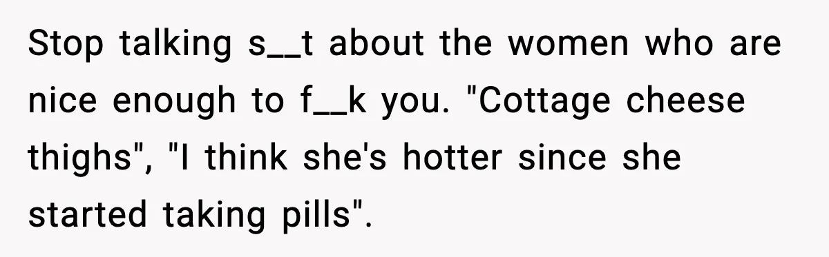 Stop talking s__t about the women who are nice enough to f__k you. "Cottage cheese thighs", "I think she's hotter since she started taking pills".