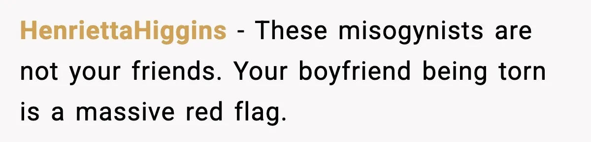 HenriettaHiggins - These misogynists are not your friends. Your boyfriend being torn is a massive red flag.