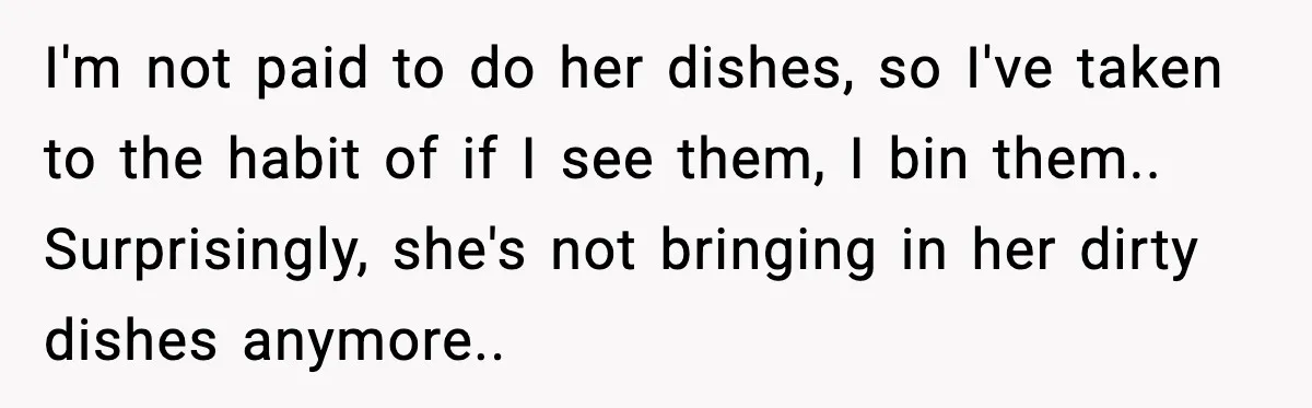 I'm not paid to do her dishes, so I've taken to the habit of if I see them, I bin them.. Surprisingly, she's not bringing in her dirty dishes anymore..