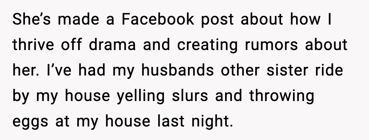 SIL Leaves Baby in Dirty Diaper for Nearly an Hour, Drama Erupts After Call She’s made a Facebook post about how I thrive off drama and creating rumors about her. I’ve had my husbands other sister ride by my house yelling slurs and throwing...