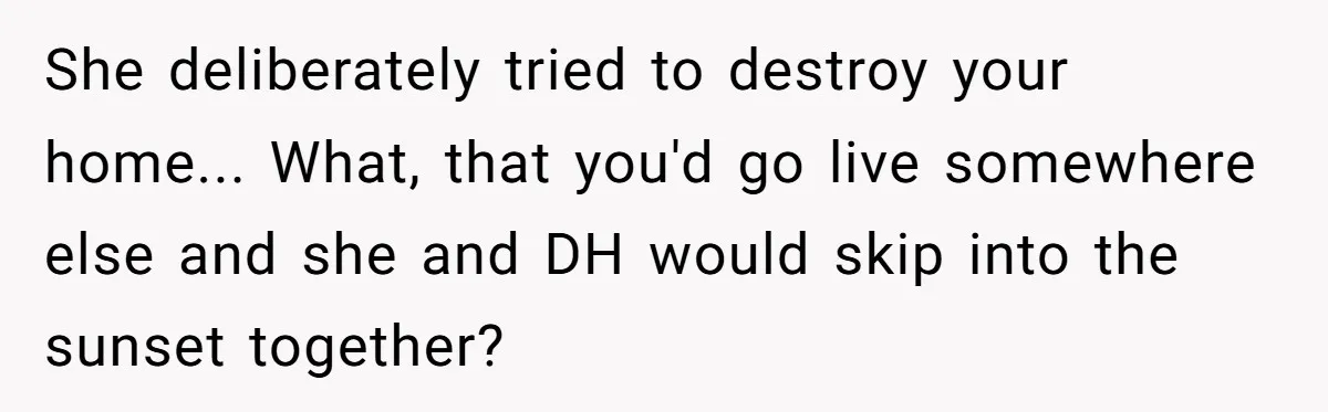 How a "Relaxing Bath" Turned Into a Waterlogged Disaster for This Heartbroken Couple She deliberately tried to destroy your home... What, that you'd go live somewhere else and she and DH would skip into the sunset together?