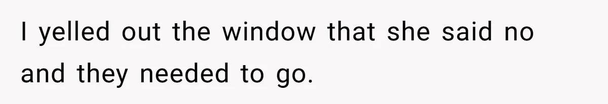 I yelled out the window that she said no and they needed to go.