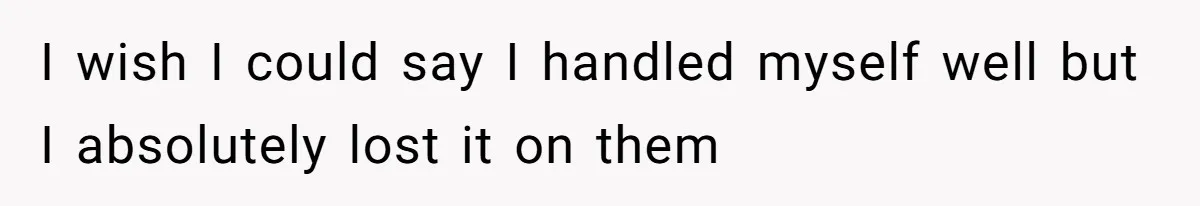 I wish I could say I handled myself well but I absolutely lost it on them