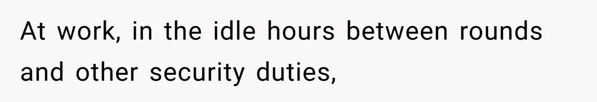 At work, in the idle hours between rounds and other security duties,