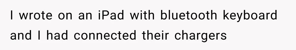 I wrote on an iPad with bluetooth keyboard and I had connected their chargers