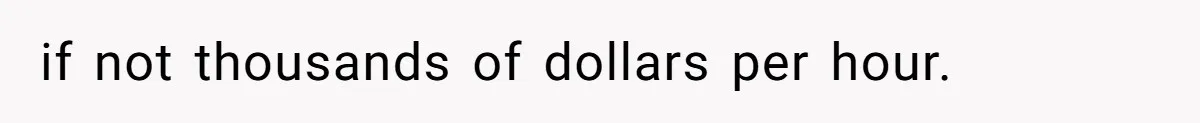 if not thousands of dollars per hour.