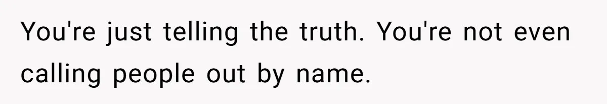 You're just telling the truth. You're not even calling people out by name.