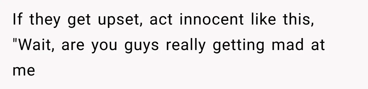 If they get upset, act innocent like this, "Wait, are you guys really getting mad at me