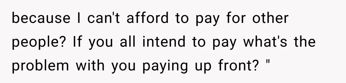 because I can't afford to pay for other people? If you all intend to pay what's the problem with you paying up front? "