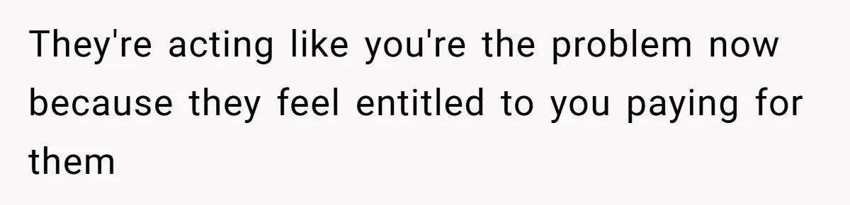 They're acting like you're the problem now because they feel entitled to you paying for them