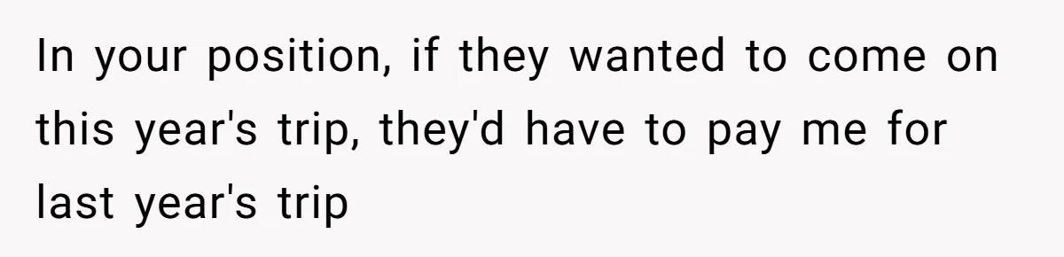 In your position, if they wanted to come on this year's trip, they'd have to pay me for last year's trip