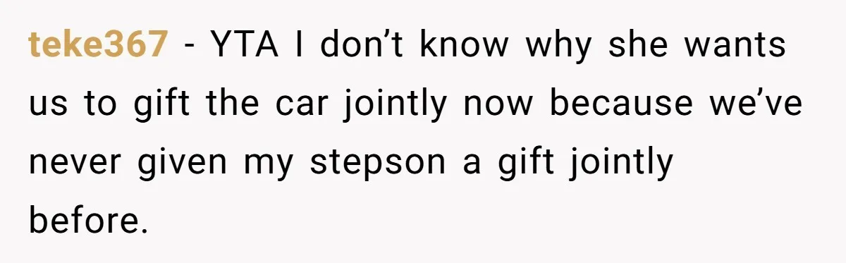 Stepmom Pays 70% For Car, Bio Mom Wants 5% Credit And A Joint Announcement teke367 − YTA I don’t know why she wants us to gift the car jointly now because we’ve never given my stepson a gift jointly before.