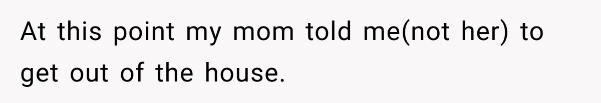 At this point my mom told me(not her) to get out of the house.