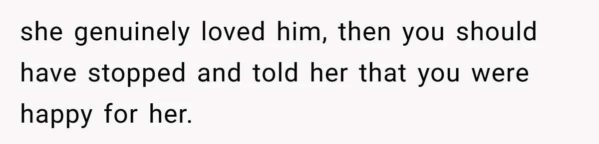 she genuinely loved him, then you should have stopped and told her that you were happy for her.
