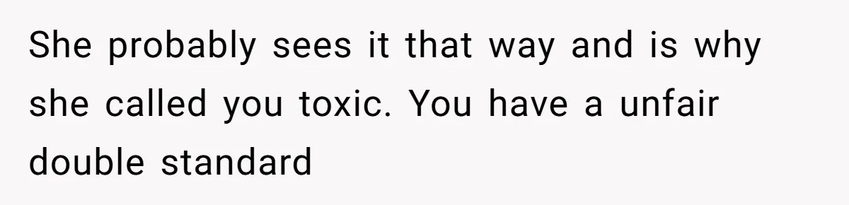 She probably sees it that way and is why she called you toxic. You have a unfair double standard