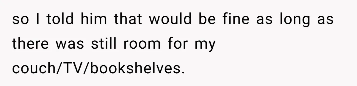 so I told him that would be fine as long as there was still room for my couch/TV/bookshelves.