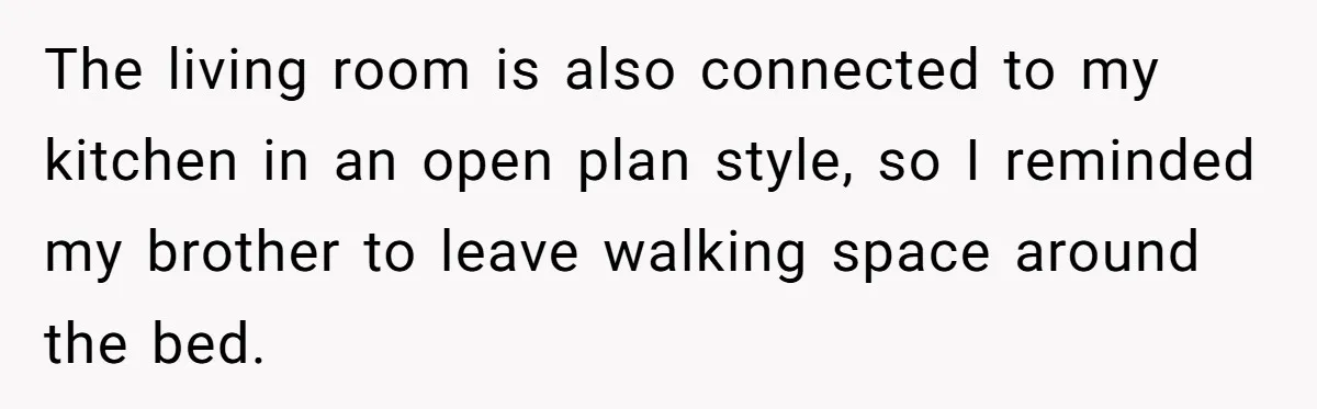 The living room is also connected to my kitchen in an open plan style, so I reminded my brother to leave walking space around the bed.