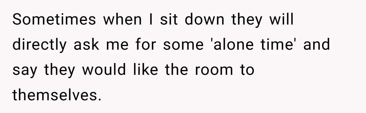 Sometimes when I sit down they will directly ask me for some 'alone time' and say they would like the room to themselves.