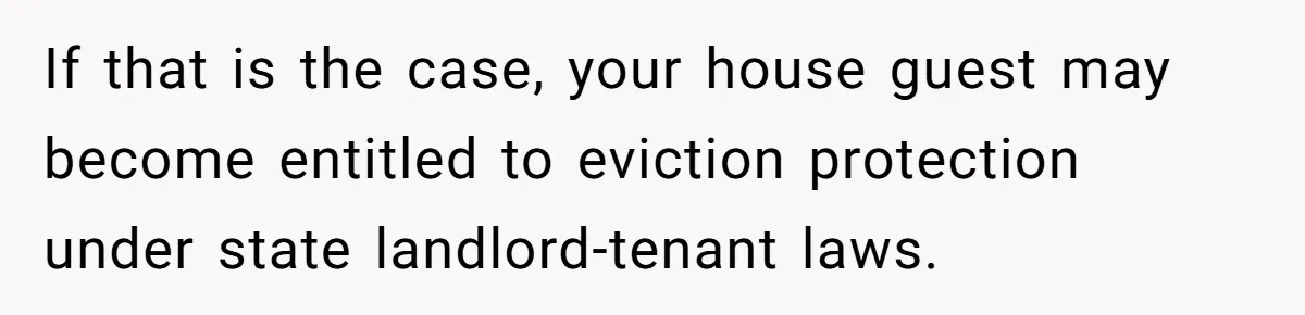 If that is the case, your house guest may become entitled to eviction protection under state landlord-tenant laws.