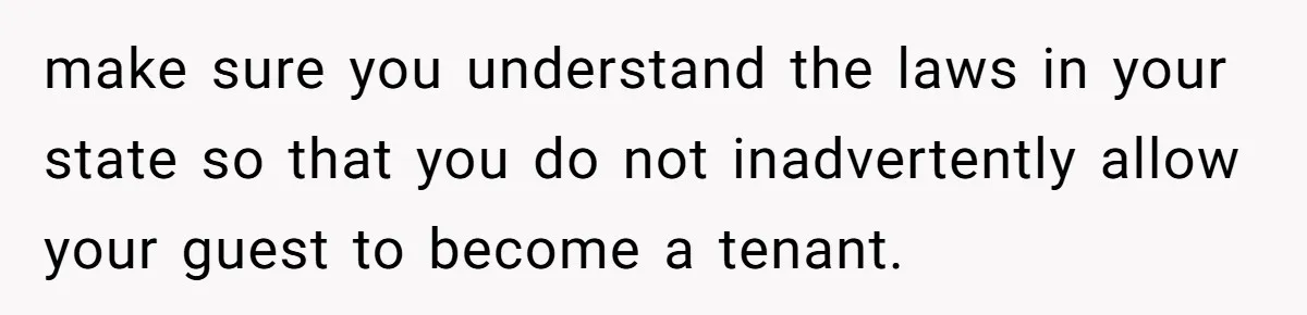 make sure you understand the laws in your state so that you do not inadvertently allow your guest to become a tenant.