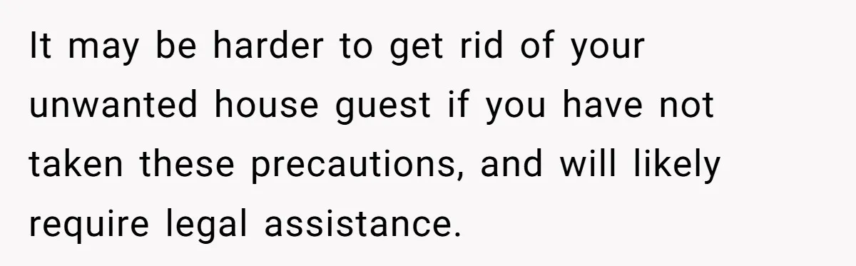 It may be harder to get rid of your unwanted house guest if you have not taken these precautions, and will likely require legal assistance.