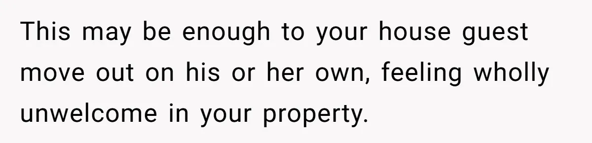 This may be enough to your house guest move out on his or her own, feeling wholly unwelcome in your property.