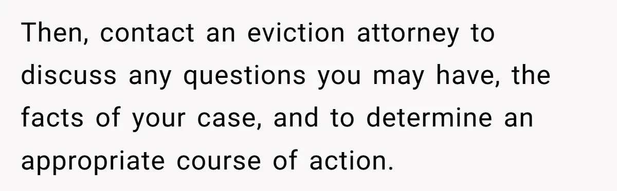 Then, contact an eviction attorney to discuss any questions you may have, the facts of your case, and to determine an appropriate course of action.
