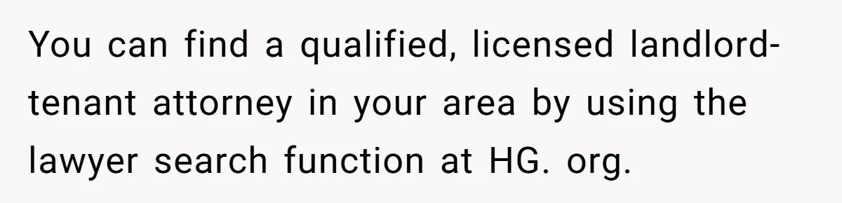You can find a qualified, licensed landlord-tenant attorney in your area by using the lawyer search function at HG. org.