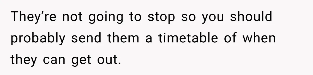 They’re not going to stop so you should probably send them a timetable of when they can get out.