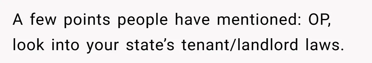 A few points people have mentioned: OP, look into your state’s tenant/landlord laws.