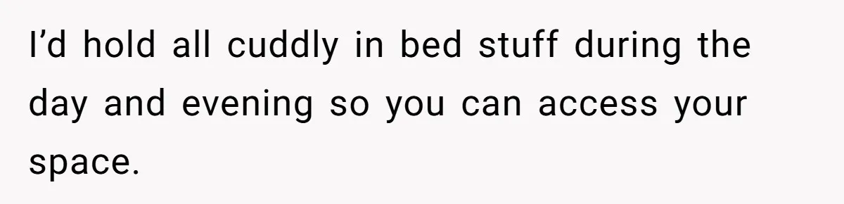 I’d hold all cuddly in bed stuff during the day and evening so you can access your space.