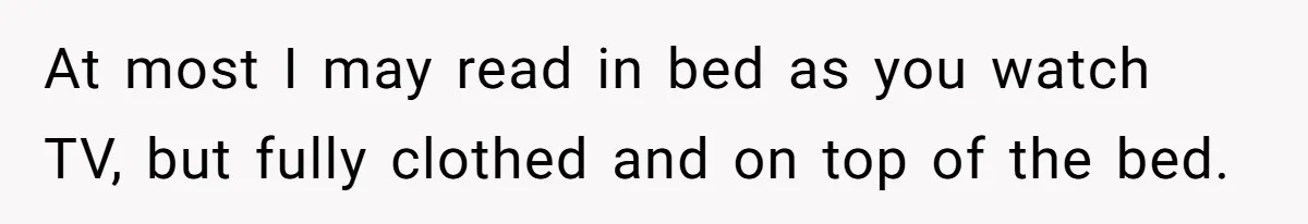 At most I may read in bed as you watch TV, but fully clothed and on top of the bed.