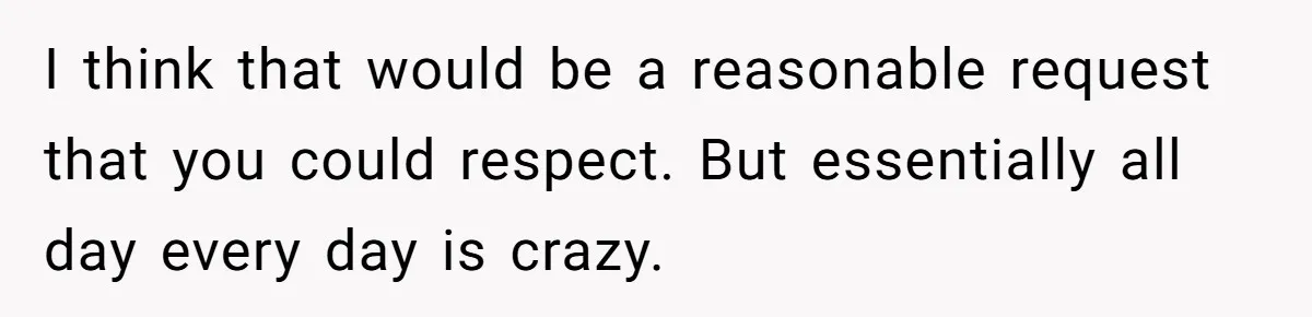 I think that would be a reasonable request that you could respect. But essentially all day every day is crazy.