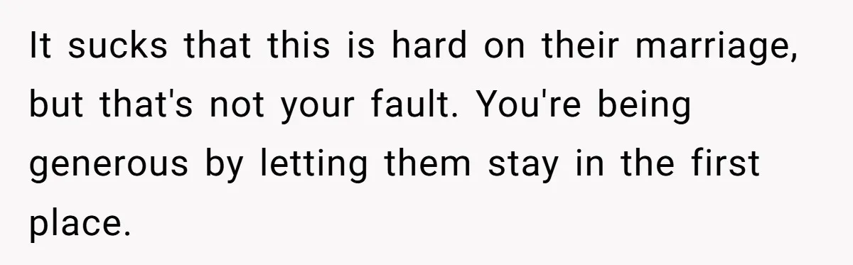 It sucks that this is hard on their marriage, but that's not your fault. You're being generous by letting them stay in the first place.