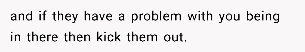 and if they have a problem with you being in there then kick them out.